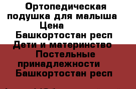 Ортопедическая подушка для малыша › Цена ­ 350 - Башкортостан респ. Дети и материнство » Постельные принадлежности   . Башкортостан респ.